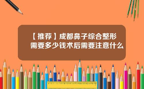 【推荐】成都鼻子综合整形需要多少钱术后需要注意什么