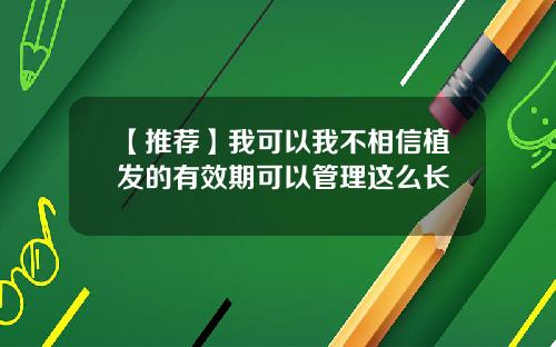 【推荐】我可以我不相信植发的有效期可以管理这么长