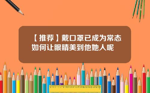 【推荐】戴口罩已成为常态如何让眼睛美到他她人呢
