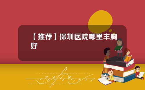 【推荐】深圳医院哪里丰胸好