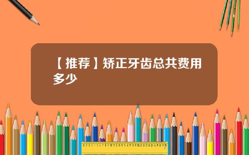 【推荐】矫正牙齿总共费用多少