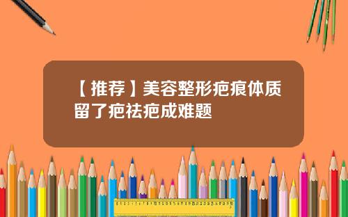 【推荐】美容整形疤痕体质留了疤祛疤成难题