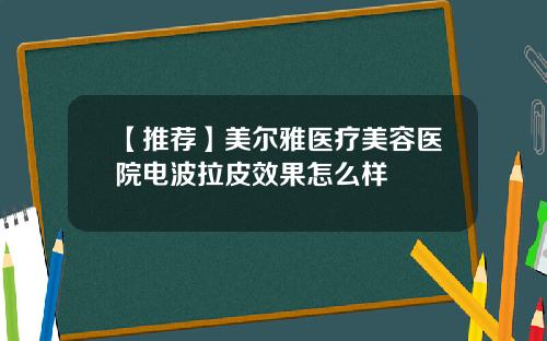 【推荐】美尔雅医疗美容医院电波拉皮效果怎么样 【推荐】美尔雅医疗美容医院电波拉皮效果怎么样