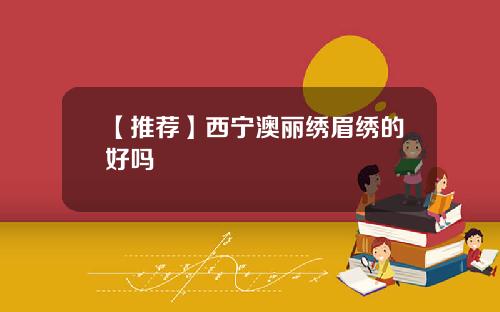 【推荐】西宁澳丽绣眉绣的好吗