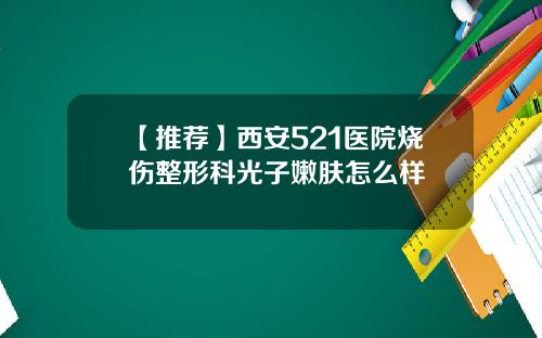 【推荐】西安521医院烧伤整形科光子嫩肤怎么样
