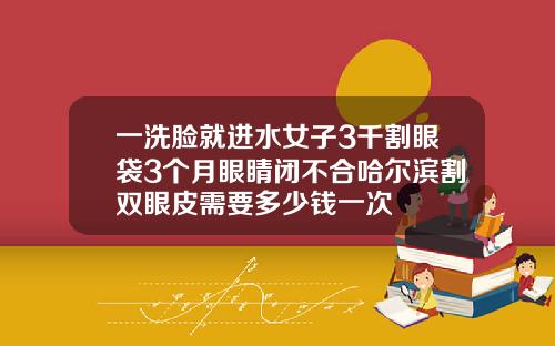一洗脸就进水女子3千割眼袋3个月眼睛闭不合哈尔滨割双眼皮需要多少钱一次