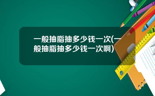 一般抽脂抽多少钱一次(一般抽脂抽多少钱一次啊)