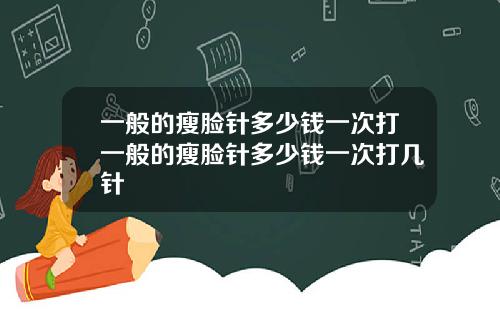 一般的瘦脸针多少钱一次打一般的瘦脸针多少钱一次打几针