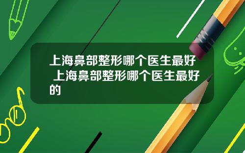 上海鼻部整形哪个医生最好 上海鼻部整形哪个医生最好的