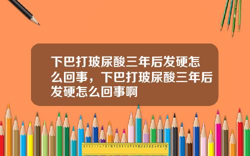 下巴打玻尿酸三年后发硬怎么回事，下巴打玻尿酸三年后发硬怎么回事啊