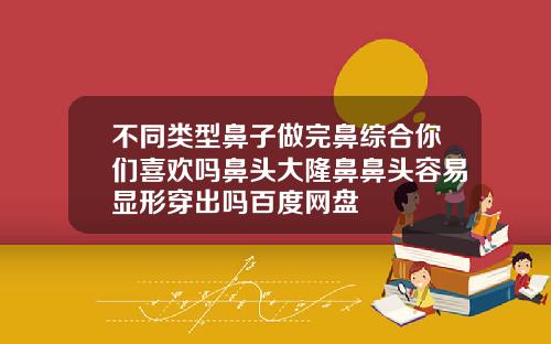 不同类型鼻子做完鼻综合你们喜欢吗鼻头大隆鼻鼻头容易显形穿出吗百度网盘