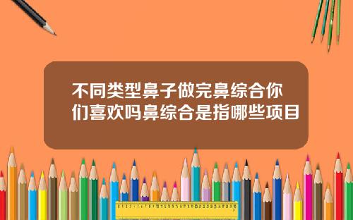不同类型鼻子做完鼻综合你们喜欢吗鼻综合是指哪些项目