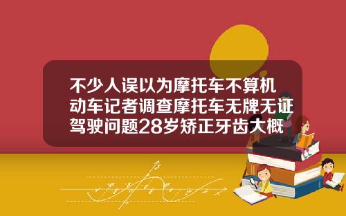 不少人误以为摩托车不算机动车记者调查摩托车无牌无证驾驶问题28岁矫正牙齿大概多少钱