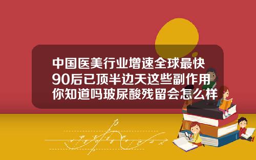 中国医美行业增速全球最快90后已顶半边天这些副作用你知道吗玻尿酸残留会怎么样吗
