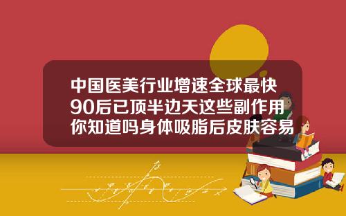 中国医美行业增速全球最快90后已顶半边天这些副作用你知道吗身体吸脂后皮肤容易衰老