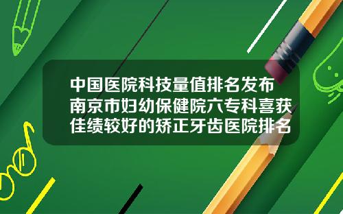 中国医院科技量值排名发布南京市妇幼保健院六专科喜获佳绩较好的矫正牙齿医院排名