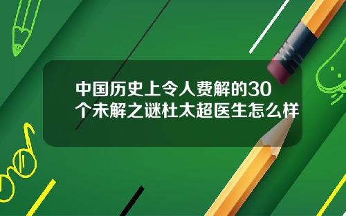 中国历史上令人费解的30个未解之谜杜太超医生怎么样