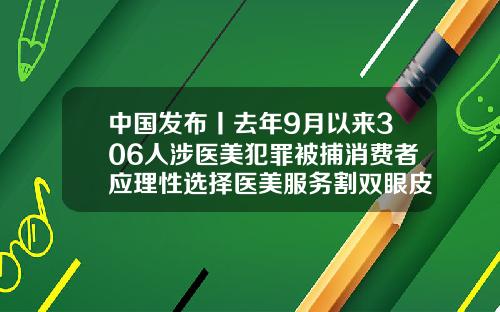 中国发布丨去年9月以来306人涉医美犯罪被捕消费者应理性选择医美服务割双眼皮后眼皮特别干皮麻木