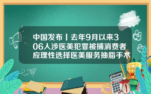 中国发布丨去年9月以来306人涉医美犯罪被捕消费者应理性选择医美服务抽脂手术是几级手术