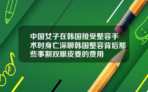 中国女子在韩国接受整容手术时身亡深聊韩国整容背后那些事割双眼皮要的费用