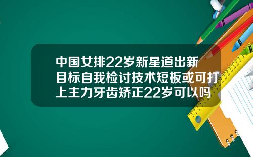 中国女排22岁新星道出新目标自我检讨技术短板或可打上主力牙齿矫正22岁可以吗