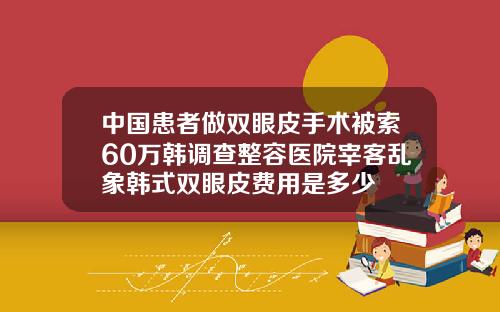 中国患者做双眼皮手术被索60万韩调查整容医院宰客乱象韩式双眼皮费用是多少