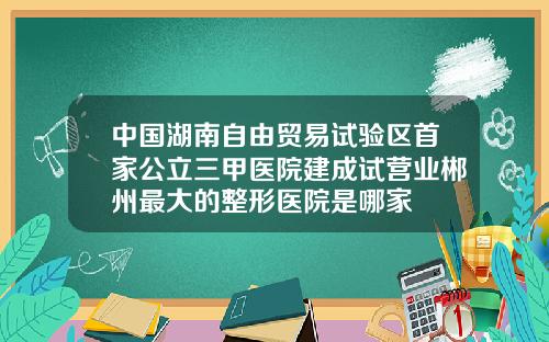 中国湖南自由贸易试验区首家公立三甲医院建成试营业郴州最大的整形医院是哪家