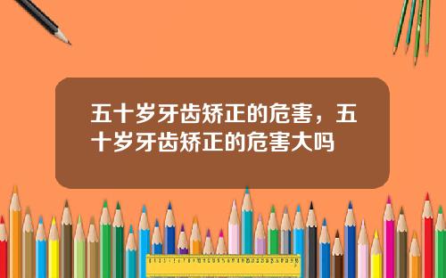 五十岁牙齿矫正的危害，五十岁牙齿矫正的危害大吗