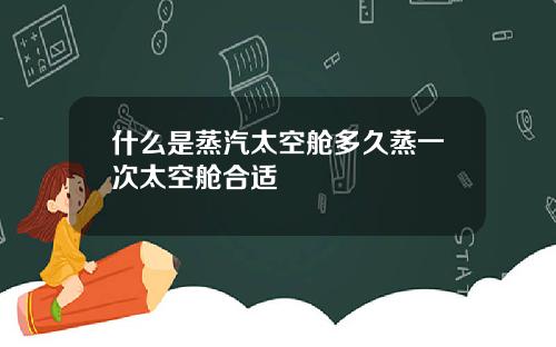 什么是蒸汽太空舱多久蒸一次太空舱合适