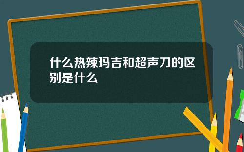 什么热辣玛吉和超声刀的区别是什么