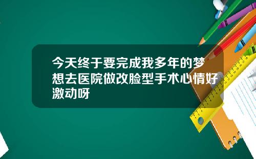 今天终于要完成我多年的梦想去医院做改脸型手术心情好激动呀
