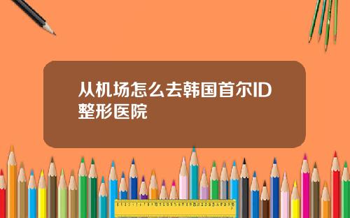 从机场怎么去韩国首尔ID整形医院