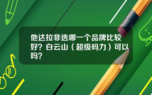 他达拉非选哪一个品牌比较好？白云山（超级码力）可以吗？