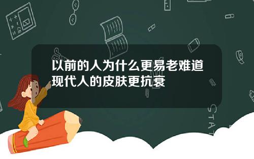 以前的人为什么更易老难道现代人的皮肤更抗衰