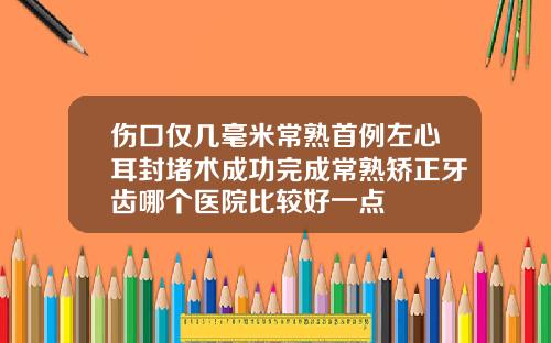 伤口仅几毫米常熟首例左心耳封堵术成功完成常熟矫正牙齿哪个医院比较好一点
