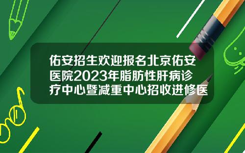 佑安招生欢迎报名北京佑安医院2023年脂肪性肝病诊疗中心暨减重中心招收进修医生简章哪家医院可以抽脂肪