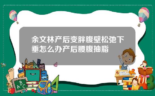 余文林产后变胖腹壁松弛下垂怎么办产后腰腹抽脂