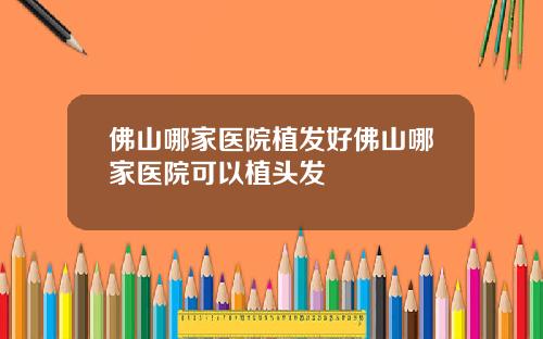 佛山哪家医院植发好佛山哪家医院可以植头发