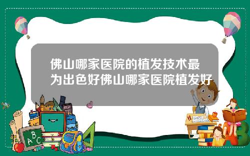 佛山哪家医院的植发技术最为出色好佛山哪家医院植发好