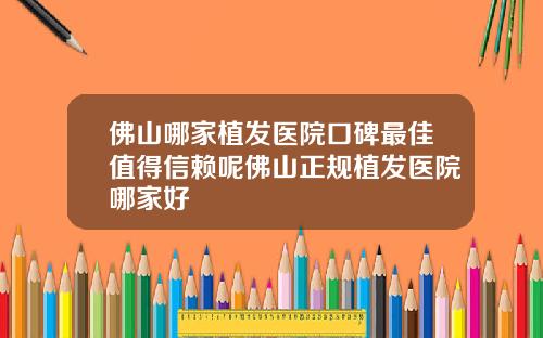 佛山哪家植发医院口碑最佳值得信赖呢佛山正规植发医院哪家好