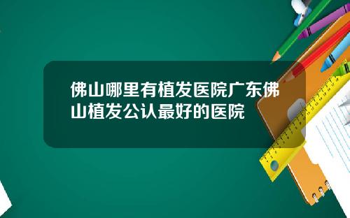 佛山哪里有植发医院广东佛山植发公认最好的医院