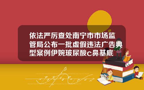 依法严厉查处南宁市市场监管局公布一批虚假违法广告典型案例伊婉玻尿酸c鼻基底