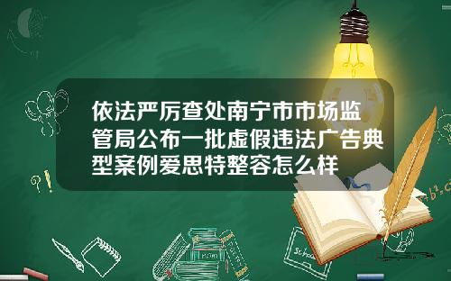 依法严厉查处南宁市市场监管局公布一批虚假违法广告典型案例爱思特整容怎么样