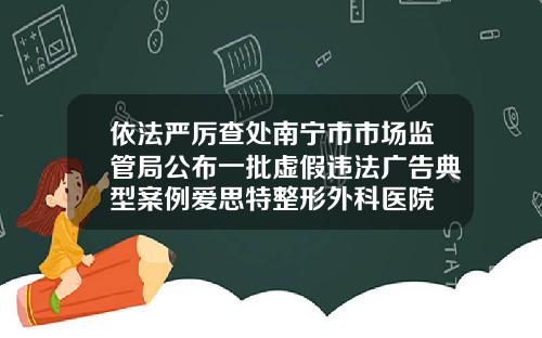 依法严厉查处南宁市市场监管局公布一批虚假违法广告典型案例爱思特整形外科医院