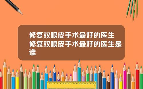 修复双眼皮手术最好的医生修复双眼皮手术最好的医生是谁