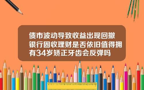 债市波动导致收益出现回撤银行固收理财是否依旧值得拥有34岁矫正牙齿会反弹吗