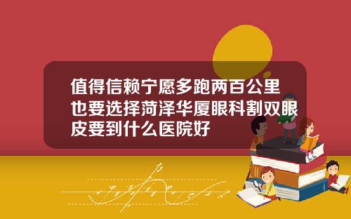 值得信赖宁愿多跑两百公里也要选择菏泽华厦眼科割双眼皮要到什么医院好