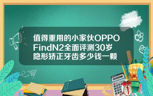 值得重用的小家伙OPPOFindN2全面评测30岁隐形矫正牙齿多少钱一颗