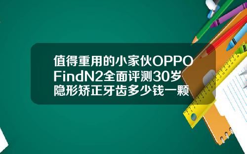 值得重用的小家伙OPPOFindN2全面评测30岁隐形矫正牙齿多少钱一颗