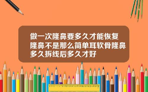 做一次隆鼻要多久才能恢复隆鼻不是那么简单耳软骨隆鼻多久拆线后多久才好